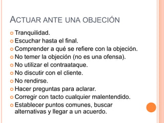 ACTUAR ANTE UNA OBJECIÓN
 Tranquilidad.
 Escuchar   hasta el final.
 Comprender a qué se refiere con la objeción.
 No temer la objeción (no es una ofensa).
 No utilizar el contraataque.
 No discutir con el cliente.
 No rendirse.
 Hacer preguntas para aclarar.
 Corregir con tacto cualquier malentendido.
 Establecer puntos comunes, buscar
  alternativas y llegar a un acuerdo.
 