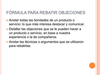 FÓRMULA PARA REBATIR OBJECIONES
 Anotar todas las bondades de un producto o
  servicio: lo que más interesa destacar y comunicar.
 Detallar las objeciones que se le pueden hacer a
  un producto o servicio, en base a nuestra
  experiencia o la de compañeros.
 Anotar las técnicas o argumentos que se utilizaron
  para rebatirlas.
 