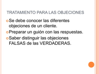 TRATAMIENTO PARA LAS OBJECIONES
 Se debe conocer las diferentes
  objeciones de un cliente.
 Preparar un guión con las respuestas.
 Saber distinguir las objeciones
  FALSAS de las VERDADERAS.
 