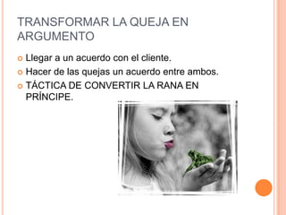 TRANSFORMAR LA QUEJA EN
ARGUMENTO
 Llegar a un acuerdo con el cliente.
 Hacer de las quejas un acuerdo entre ambos.

 TÁCTICA DE CONVERTIR LA RANA EN
  PRÍNCIPE.
 