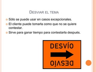 DESVIAR EL TEMA
 Sólo se puede usar en casos excepcionales.
 El cliente puede tomarla como que no se quiere
  contestar.
 Sirve para ganar tiempo para contestarla después.
 