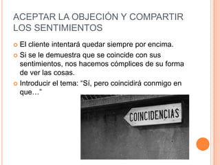 ACEPTAR LA OBJECIÓN Y COMPARTIR
LOS SENTIMIENTOS
 El cliente intentará quedar siempre por encima.
 Si se le demuestra que se coincide con sus
  sentimientos, nos hacemos cómplices de su forma
  de ver las cosas.
 Introducir el tema: “Sí, pero coincidirá conmigo en
  que…”
 