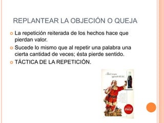 REPLANTEAR LA OBJECIÓN O QUEJA
 La repetición reiterada de los hechos hace que
  pierdan valor.
 Sucede lo mismo que al repetir una palabra una
  cierta cantidad de veces; ésta pierde sentido.
 TÁCTICA DE LA REPETICIÓN.
 