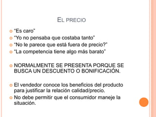 EL PRECIO
 “Es caro”
 “Yo no pensaba que costaba tanto”
 “No le parece que está fuera de precio?”
 “La competencia tiene algo más barato”


   NORMALMENTE SE PRESENTA PORQUE SE
    BUSCA UN DESCUENTO O BONIFICACIÓN.

 El vendedor conoce los beneficios del producto
  para justificar la relación calidad/precio.
 No debe permitir que el consumidor maneje la
  situación.
 
