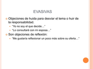 EVASIVAS
   Objeciones de huida para desviar el tema o huir de
    la responsabilidad.
     “Yo no soy el que decide…”
     “Lo consultaré con mi esposa…”

   Son objeciones de reflexión:
       “Me gustaría reflexionar un poco más sobre su oferta…”
 