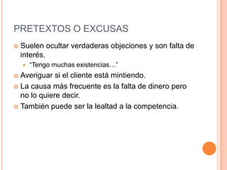 PRETEXTOS O EXCUSAS
   Suelen ocultar verdaderas objeciones y son falta de
    interés.
       “Tengo muchas existencias…”
 Averiguar si el cliente está mintiendo.
 La causa más frecuente es la falta de dinero pero
  no lo quiere decir.
 También puede ser la lealtad a la competencia.
 