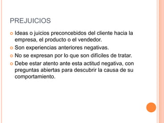 PREJUICIOS
 Ideas o juicios preconcebidos del cliente hacia la
  empresa, el producto o el vendedor.
 Son experiencias anteriores negativas.

 No se expresan por lo que son difíciles de tratar.

 Debe estar atento ante esta actitud negativa, con
  preguntas abiertas para descubrir la causa de su
  comportamiento.
 