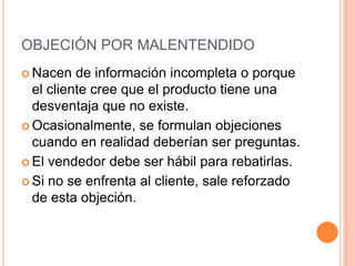 OBJECIÓN POR MALENTENDIDO
 Nacen   de información incompleta o porque
  el cliente cree que el producto tiene una
  desventaja que no existe.
 Ocasionalmente, se formulan objeciones
  cuando en realidad deberían ser preguntas.
 El vendedor debe ser hábil para rebatirlas.

 Si no se enfrenta al cliente, sale reforzado
  de esta objeción.
 
