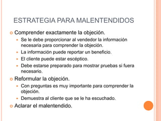 ESTRATEGIA PARA MALENTENDIDOS
   Comprender exactamente la objeción.
     Se le debe proporcionar al vendedor la información
      necesaria para comprender la objeción.
     La información puede reportar un beneficio.
     El cliente puede estar escéptico.
     Debe estarse preparado para mostrar pruebas si fuera
      necesario.
   Reformular la objeción.
     Con preguntas es muy importante para comprender la
      objeción.
     Demuestra al cliente que se le ha escuchado.

   Aclarar el malentendido.
 
