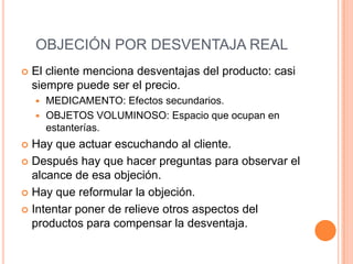 OBJECIÓN POR DESVENTAJA REAL
   El cliente menciona desventajas del producto: casi
    siempre puede ser el precio.
     MEDICAMENTO: Efectos secundarios.
     OBJETOS VOLUMINOSO: Espacio que ocupan en
      estanterías.
 Hay que actuar escuchando al cliente.
 Después hay que hacer preguntas para observar el
  alcance de esa objeción.
 Hay que reformular la objeción.

 Intentar poner de relieve otros aspectos del
  productos para compensar la desventaja.
 