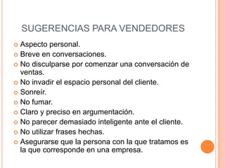 SUGERENCIAS PARA VENDEDORES
 Aspecto personal.
 Breve en conversaciones.
 No disculparse por comenzar una conversación de
  ventas.
 No invadir el espacio personal del cliente.
 Sonreír.
 No fumar.
 Claro y preciso en argumentación.
 No parecer demasiado inteligente ante el cliente.
 No utilizar frases hechas.
 Asegurarse que la persona con la que tratamos es
  la que corresponde en una empresa.
 