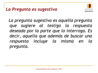 La Pregunta es sugestiva
La pregunta sugestiva es aquella pregunta
que sugiere al testigo la respuesta
deseada por la parte que lo interroga. Es
decir, aquella que además de buscar una
respuesta incluye la misma en la
pregunta.
© Escuela Nacional de la Judicatura, 2016
 