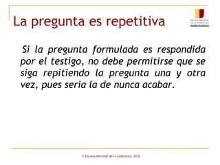 La pregunta es repetitiva
Si la pregunta formulada es respondida
por el testigo, no debe permitirse que se
siga repitiendo la pregunta una y otra
vez, pues seria la de nunca acabar.
© Escuela Nacional de la Judicatura, 2016
 