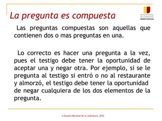 La pregunta es compuesta
Las preguntas compuestas son aquellas que
contienen dos o mas preguntas en una.
Lo correcto es hacer una pregunta a la vez,
pues el testigo debe tener la oportunidad de
aceptar una y negar otra. Por ejemplo, si se le
pregunta al testigo si entró o no al restaurante
y almorzó, el testigo debe tener la oportunidad
de negar cualquiera de los dos elementos de la
pregunta.
© Escuela Nacional de la Judicatura, 2016
 