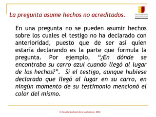 La pregunta asume hechos no acreditados.
En una pregunta no se pueden asumir hechos
sobre los cuales el testigo no ha declarado con
anterioridad, puesto que de ser así quien
estaría declarando es la parte que formula la
pregunta. Por ejemplo, “¿En dónde se
encontraba su carro azul cuando llegó al lugar
de los hechos?”. Si el testigo, aunque hubiese
declarado que llegó al lugar en su carro, en
ningún momento de su testimonio mencionó el
color del mismo.
© Escuela Nacional de la Judicatura, 2016
 