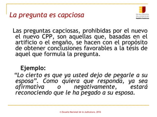 La pregunta es capciosa
Las preguntas capciosas, prohibidas por el nuevo
el nuevo CPP, son aquellas que, basadas en el
artificio o el engaño, se hacen con el propósito
de obtener conclusiones favorables a la tésis de
aquel que formula la pregunta.
Ejemplo:
“Lo cierto es que ya usted dejo de pegarle a su
esposa”. Como quiera que responda, ya sea
afirmativa o negativamente, estará
reconociendo que le ha pegado a su esposa.
© Escuela Nacional de la Judicatura, 2016
 