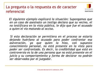 La pregunta o la respuesta es de caracter
referencial
El siguiente ejemplo explicará la situación: Supongamos que
en un caso de asesinato un testigo declara que su vecino, el
no testificara en la vista pública, le dijo que fue el acusado
a quien el vio matando al occiso.
Si esta declaración se permitiera en el proceso se estaría
dejando huérfano al acusado para poder confrontar esa
aseveración, ya que quien la hizo, con supuesto
conocimiento personal, no está presente en la vista para
poder ser confrontado. Es decir, la credibilidad que está en
controversia es la de una persona que no está presente en el
juicio y su comportamiento y forma de declarar no podrán
ser observados por el juzgador.
© Escuela Nacional de la Judicatura, 2016
 