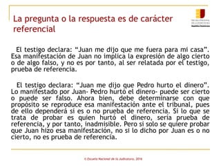 La pregunta o la respuesta es de carácter
referencial
El testigo declara: “Juan me dijo que me fuera para mi casa”.
Esa manifestación de Juan no implica la expresión de algo cierto
o de algo falso, y no es por tanto, al ser relatada por el testigo,
prueba de referencia.
El testigo declara: “Juan me dijo que Pedro hurto el dinero”.
Lo manifestado por Juan- Pedro hurtó el dinero- puede ser cierto
o puede ser falso. Ahora bien, debe determinarse con que
propósito se reproduce esa manifestación ante el tribunal, pues
de ello dependerá si es o no prueba de referencia. Si lo que se
trata de probar es quien hurtó el dinero, sería prueba de
referencia, y por tanto, inadmisible. Pero si solo se quiere probar
que Juan hizo esa manifestación, no si lo dicho por Juan es o no
cierto, no es prueba de referencia.
© Escuela Nacional de la Judicatura, 2016
 