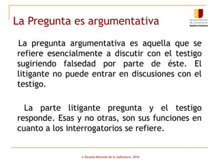 La Pregunta es argumentativa
La pregunta argumentativa es aquella que se
refiere esencialmente a discutir con el testigo
sugiriendo falsedad por parte de éste. El
litigante no puede entrar en discusiones con el
testigo.
La parte litigante pregunta y el testigo
responde. Esas y no otras, son sus funciones en
cuanto a los interrogatorios se refiere.
© Escuela Nacional de la Judicatura, 2016
 