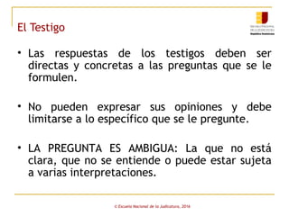 El Testigo
• Las respuestas de los testigos deben ser
directas y concretas a las preguntas que se le
formulen.
• No pueden expresar sus opiniones y debe
limitarse a lo específico que se le pregunte.
• LA PREGUNTA ES AMBIGUA: La que no está
clara, que no se entiende o puede estar sujeta
a varias interpretaciones.
© Escuela Nacional de la Judicatura, 2016
 