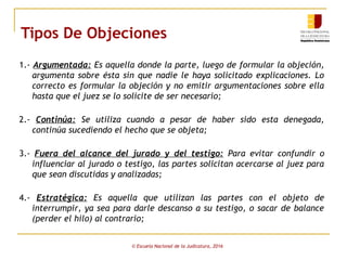 Tipos De Objeciones
1.- Argumentada: Es aquella donde la parte, luego de formular la objeción,
argumenta sobre ésta sin que nadie le haya solicitado explicaciones. Lo
correcto es formular la objeción y no emitir argumentaciones sobre ella
hasta que el juez se lo solicite de ser necesario;
2.- Continúa: Se utiliza cuando a pesar de haber sido esta denegada,
continúa sucediendo el hecho que se objeta;
3.- Fuera del alcance del jurado y del testigo: Para evitar confundir o
influenciar al jurado o testigo, las partes solicitan acercarse al juez para
que sean discutidas y analizadas;
4.- Estratégica: Es aquella que utilizan las partes con el objeto de
interrumpir, ya sea para darle descanso a su testigo, o sacar de balance
(perder el hilo) al contrario;
© Escuela Nacional de la Judicatura, 2016
 
