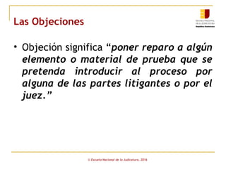 Las Objeciones
• Objeción significa “poner reparo a algún
elemento o material de prueba que se
pretenda introducir al proceso por
alguna de las partes litigantes o por el
juez.”
© Escuela Nacional de la Judicatura, 2016
 