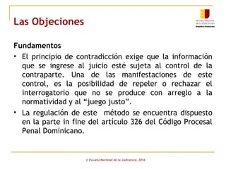 Las Objeciones
Fundamentos
• El principio de contradicción exige que la información
que se ingrese al juicio esté sujeta al control de la
contraparte. Una de las manifestaciones de este
control, es la posibilidad de repeler o rechazar el
interrogatorio que no se produce con arreglo a la
normatividad y al “juego justo”.
• La regulación de este método se encuentra dispuesto
en la parte in fine del artículo 326 del Código Procesal
Penal Dominicano.
© Escuela Nacional de la Judicatura, 2016
 