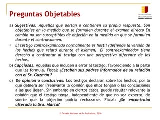 Preguntas Objetables
a) Sugestivas: Aquellas que portan o contienen su propia respuesta. Son
objetables en la medida que se formulen durante el examen directo En
cambio no son susceptibles de objeción en la medida en que se formulen
durante el contraexamen.
• El testigo contraexaminado normalmente es hostil (defiende la versión de
los hechos que relató durante el examen). El contraexaminador tiene
derecho a confrontar al testigo con una perspectiva diferente de los
hechos.
b) Capciosas: Aquellas que inducen a error al testigo, favoreciendo a la parte
que las formula. Fiscal: ¿Estaban sus padres informados de su relación
con el Sr. Guzmán ?
c) De opinión o conclusivas: Los testigos declaran sobre los hechos; por lo
que debiera ser irrelevante la opinión que ellos tengan o las conclusiones
a las que llegan. Sin embargo en ciertos casos, puede resultar relevante la
opinión que el testigo tenga, independiente de que no sea experto, de
suerte que la objeción podría rechazarse. Fiscal: ¿Se encontraba
alterada la Sra. Marta?
© Escuela Nacional de la Judicatura, 2016
 