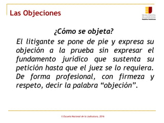 Las Objeciones
 
¿Cómo se objeta?
El litigante se pone de pie y expresa su
objeción a la prueba sin expresar el
fundamento jurídico que sustenta su
petición hasta que el juez se lo requiera.
De forma profesional, con firmeza y
respeto, decir la palabra “objeción”.
© Escuela Nacional de la Judicatura, 2016
 