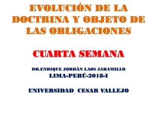 EVOLUCIÓN DE LA
DOCTRINA Y OBJETO DE
LAS OBLIGACIONES
CUARTA SEMANA
DR.ENRIQUE JORDÁN LAOS JARAMILLO
LIMA-PERÚ-2018-I
UNIVERSIDAD CESAR VALLEJO
 