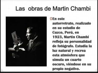 Las obras de Martin Chambi
           0 En este
             autorretrato, realizado
             en su estudio de
             Cuzco, Perú, en
             1923, Martín Chambi
             refleja su personalidad
             de fotógrafo. Estudia la
             luz natural y recrea
             esta atmósfera que
             simula un cuarto
             oscuro, viéndose en su
             propio negativo.
 