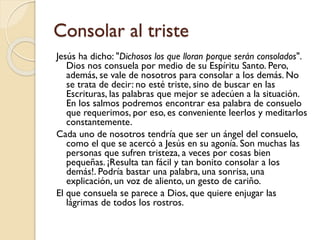Consolar al triste
Jesús ha dicho: "Dichosos los que lloran porque serán consolados".
Dios nos consuela por medio de su Espíritu Santo. Pero,
además, se vale de nosotros para consolar a los demás. No
se trata de decir: no esté triste, sino de buscar en las
Escrituras, las palabras que mejor se adecúen a la situación.
En los salmos podremos encontrar esa palabra de consuelo
que requerimos, por eso, es conveniente leerlos y meditarlos
constantemente.
Cada uno de nosotros tendría que ser un ángel del consuelo,
como el que se acercó a Jesús en su agonía. Son muchas las
personas que sufren tristeza, a veces por cosas bien
pequeñas. ¡Resulta tan fácil y tan bonito consolar a los
demás!. Podría bastar una palabra, una sonrisa, una
explicación, un voz de aliento, un gesto de cariño.
El que consuela se parece a Dios, que quiere enjugar las
lágrimas de todos los rostros.

 