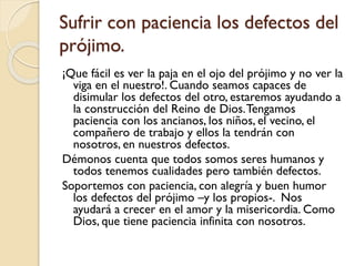 Sufrir con paciencia los defectos del
prójimo.
¡Que fácil es ver la paja en el ojo del prójimo y no ver la
viga en el nuestro!. Cuando seamos capaces de
disimular los defectos del otro, estaremos ayudando a
la construcción del Reino de Dios. Tengamos
paciencia con los ancianos, los niños, el vecino, el
compañero de trabajo y ellos la tendrán con
nosotros, en nuestros defectos.
Démonos cuenta que todos somos seres humanos y
todos tenemos cualidades pero también defectos.
Soportemos con paciencia, con alegría y buen humor
los defectos del prójimo –y los propios-. Nos
ayudará a crecer en el amor y la misericordia. Como
Dios, que tiene paciencia infinita con nosotros.

 