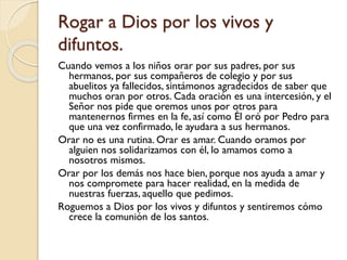 Rogar a Dios por los vivos y
difuntos.
Cuando vemos a los niños orar por sus padres, por sus
hermanos, por sus compañeros de colegio y por sus
abuelitos ya fallecidos, sintámonos agradecidos de saber que
muchos oran por otros. Cada oración es una intercesión, y el
Señor nos pide que oremos unos por otros para
mantenernos firmes en la fe, así como Él oró por Pedro para
que una vez confirmado, le ayudara a sus hermanos.
Orar no es una rutina. Orar es amar. Cuando oramos por
alguien nos solidarizamos con él, lo amamos como a
nosotros mismos.
Orar por los demás nos hace bien, porque nos ayuda a amar y
nos compromete para hacer realidad, en la medida de
nuestras fuerzas, aquello que pedimos.
Roguemos a Dios por los vivos y difuntos y sentiremos cómo
crece la comunión de los santos.

 