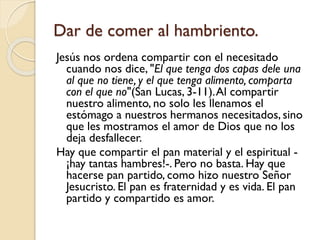 Dar de comer al hambriento.
Jesús nos ordena compartir con el necesitado
cuando nos dice, "El que tenga dos capas dele una
al que no tiene, y el que tenga alimento, comparta
con el que no"(San Lucas, 3-11). Al compartir
nuestro alimento, no solo les llenamos el
estómago a nuestros hermanos necesitados, sino
que les mostramos el amor de Dios que no los
deja desfallecer.
Hay que compartir el pan material y el espiritual ¡hay tantas hambres!-. Pero no basta. Hay que
hacerse pan partido, como hizo nuestro Señor
Jesucristo. El pan es fraternidad y es vida. El pan
partido y compartido es amor.

 