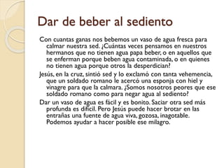 Dar de beber al sediento
Con cuantas ganas nos bebemos un vaso de agua fresca para
calmar nuestra sed. ¿Cuántas veces pensamos en nuestros
hermanos que no tienen agua papa beber, o en aquellos que
se enferman porque beben agua contaminada, o en quienes
no tienen agua porque otros la desperdician?
Jesús, en la cruz, sintió sed y lo exclamó con tanta vehemencia,
que un soldado romano le acercó una esponja con hiel y
vinagre para que la calmara. ¿Somos nosotros peores que ese
soldado romano como para negar agua al sediento?
Dar un vaso de agua es fácil y es bonito. Saciar otra sed más
profunda es difícil. Pero Jesús puede hacer brotar en las
entrañas una fuente de agua viva, gozosa, inagotable.
Podemos ayudar a hacer posible ese milagro.

 