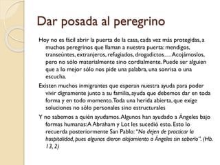 Dar posada al peregrino
Hoy no es fácil abrir la puerta de la casa, cada vez más protegidas, a
muchos peregrinos que llaman a nuestra puerta: mendigos,
transeúntes, extranjeros, refugiados, drogadictos…. Acojámoslos,
pero no sólo materialmente sino cordialmente. Puede ser alguien
que a lo mejor sólo nos pide una palabra, una sonrisa o una
escucha.
Existen muchos inmigrantes que esperan nuestra ayuda para poder
vivir dignamente junto a su familia, ayuda que debemos dar en toda
forma y en todo momento.Toda una herida abierta, que exige
soluciones no sólo personales sino estructurales
Y no sabemos a quién ayudamos. Algunos han ayudado a Ángeles bajo
formas humanas: A Abraham y Lot les sucedió esto. Esto lo
recuerda posteriormente San Pablo: “No dejen de practicar la
hospitalidad, pues algunos dieron alojamiento a Ángeles sin saberlo”. (Hb.
13, 2)

 