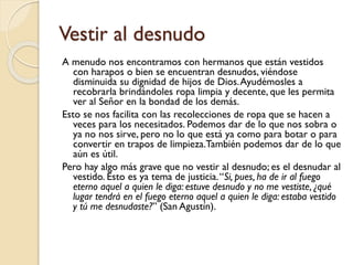 Vestir al desnudo
A menudo nos encontramos con hermanos que están vestidos
con harapos o bien se encuentran desnudos, viéndose
disminuida su dignidad de hijos de Dios. Ayudémosles a
recobrarla brindándoles ropa limpia y decente, que les permita
ver al Señor en la bondad de los demás.
Esto se nos facilita con las recolecciones de ropa que se hacen a
veces para los necesitados. Podemos dar de lo que nos sobra o
ya no nos sirve, pero no lo que está ya como para botar o para
convertir en trapos de limpieza.También podemos dar de lo que
aún es útil.
Pero hay algo más grave que no vestir al desnudo; es el desnudar al
vestido. Esto es ya tema de justicia. “Si, pues, ha de ir al fuego
eterno aquel a quien le diga: estuve desnudo y no me vestiste, ¿qué
lugar tendrá en el fuego eterno aquel a quien le diga: estaba vestido
y tú me desnudaste?” (San Agustín).

 