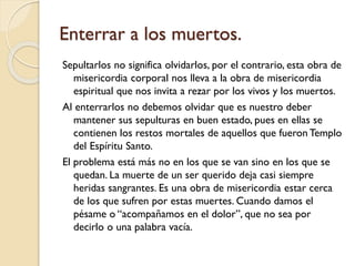 Enterrar a los muertos.
Sepultarlos no significa olvidarlos, por el contrario, esta obra de
misericordia corporal nos lleva a la obra de misericordia
espiritual que nos invita a rezar por los vivos y los muertos.
Al enterrarlos no debemos olvidar que es nuestro deber
mantener sus sepulturas en buen estado, pues en ellas se
contienen los restos mortales de aquellos que fueron Templo
del Espíritu Santo.
El problema está más no en los que se van sino en los que se
quedan. La muerte de un ser querido deja casi siempre
heridas sangrantes. Es una obra de misericordia estar cerca
de los que sufren por estas muertes. Cuando damos el
pésame o “acompañamos en el dolor”, que no sea por
decirlo o una palabra vacía.

 