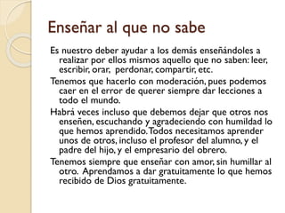 Enseñar al que no sabe
Es nuestro deber ayudar a los demás enseñándoles a
realizar por ellos mismos aquello que no saben: leer,
escribir, orar, perdonar, compartir, etc.
Tenemos que hacerlo con moderación, pues podemos
caer en el error de querer siempre dar lecciones a
todo el mundo.
Habrá veces incluso que debemos dejar que otros nos
enseñen, escuchando y agradeciendo con humildad lo
que hemos aprendido. Todos necesitamos aprender
unos de otros, incluso el profesor del alumno, y el
padre del hijo, y el empresario del obrero.
Tenemos siempre que enseñar con amor, sin humillar al
otro. Aprendamos a dar gratuitamente lo que hemos
recibido de Dios gratuitamente.

 