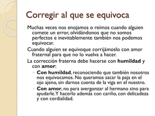 Corregir al que se equivoca
Muchas veces nos enojamos o reímos cuando alguien
comete un error, olvidándonos que no somos
perfectos e inevitablemente también nos podemos
equivocar.
Cuando alguien se equivoque corrijámoslo con amor
fraternal para que no lo vuelva a hacer.
La corrección fraterna debe hacerse con humildad y
con amor:
◦ Con humildad, reconociendo que también nosotros
nos equivocamos. No queramos sacar la paja en el
ojo ajeno, sin darnos cuenta de la viga en el nuestro.
◦ Con amor, no para avergonzar al hermano sino para
ayudarle.Y hacerlo además con cariño, con delicadeza
y con cordialidad.

 