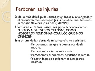 Perdonar las injurias
Es de lo más difícil, pues somos muy dados a la venganza y
el resentimiento, tanto que Jesús nos dice que debemos
perdonar 70 veces 7, es decir, SIEMPRE.
Además en el Padrenuestro, nos pone la condición de:
PERDONA NUESTROS OFENSAS, COMO
NOSOTROS PERDONAMOS A LOS QUE NOS
OFENDEN.
Esta es una de las obras de misericordia más cristiana:
 Perdonemos, aunque la ofensa nos duela
mucho.
 Perdonemos setenta veces siete.
 Perdonemos, si podemos, olvidando la ofensa.
 Y aprendamos a perdonarnos a nosotros
mismos.

 
