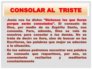 CONSOLAR AL TRISTE
• Jesús nos ha dicho: "Dichosos los que lloran
porque serán consolados". El consuelo de
Dios, por medio de su Espíritu Santo, nos
consuela. Pero, además, Dios se vale de
nosotros para consolar a los demás. No se
trata de decir: no llore, sino de buscar en las
Escrituras, las palabras que mejor se adecúen
a la situación.
• En los salmos podremos encontrar esa palabra
de consuelo que requerimos, por eso, es
conveniente recitarlos y meditarlos
constantemente.
 