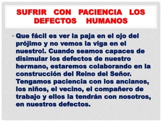 SUFRIR CON PACIENCIA LOS
DEFECTOS HUMANOS
• Que fácil es ver la paja en el ojo del
prójimo y no vemos la viga en el
nuestro!. Cuando seamos capaces de
disimular los defectos de nuestro
hermano, estaremos colaborando en la
construcción del Reino del Señor.
Tengamos paciencia con los ancianos,
los niños, el vecino, el compañero de
trabajo y ellos la tendrán con nosotros,
en nuestros defectos.
 