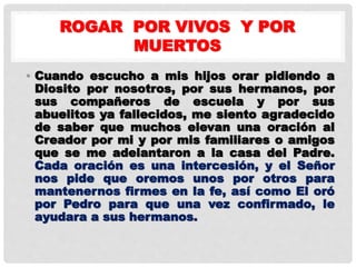 ROGAR POR VIVOS Y POR
MUERTOS
• Cuando escucho a mis hijos orar pidiendo a
Diosito por nosotros, por sus hermanos, por
sus compañeros de escuela y por sus
abuelitos ya fallecidos, me siento agradecido
de saber que muchos elevan una oración al
Creador por mi y por mis familiares o amigos
que se me adelantaron a la casa del Padre.
Cada oración es una intercesión, y el Señor
nos pide que oremos unos por otros para
mantenernos firmes en la fe, así como El oró
por Pedro para que una vez confirmado, le
ayudara a sus hermanos.
 