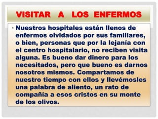 VISITAR A LOS ENFERMOS
• Nuestros hospitales están llenos de
enfermos olvidados por sus familiares,
o bien, personas que por la lejanía con
el centro hospitalario, no reciben visita
alguna. Es bueno dar dinero para los
necesitados, pero que bueno es darnos
nosotros mismos. Compartamos de
nuestro tiempo con ellos y llevémosles
una palabra de aliento, un rato de
compañía a esos cristos en su monte
de los olivos.
 