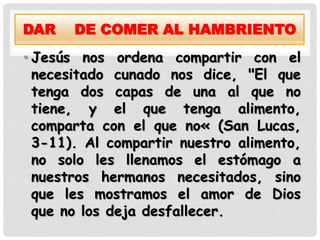 DAR DE COMER AL HAMBRIENTO
• Jesús nos ordena compartir con el
necesitado cunado nos dice, "El que
tenga dos capas de una al que no
tiene, y el que tenga alimento,
comparta con el que no« (San Lucas,
3-11). Al compartir nuestro alimento,
no solo les llenamos el estómago a
nuestros hermanos necesitados, sino
que les mostramos el amor de Dios
que no los deja desfallecer.
 