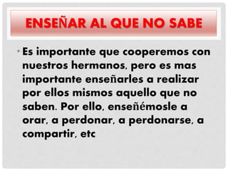 ENSEÑAR AL QUE NO SABE
•Es importante que cooperemos con
nuestros hermanos, pero es mas
importante enseñarles a realizar
por ellos mismos aquello que no
saben. Por ello, enseñémosle a
orar, a perdonar, a perdonarse, a
compartir, etc
 