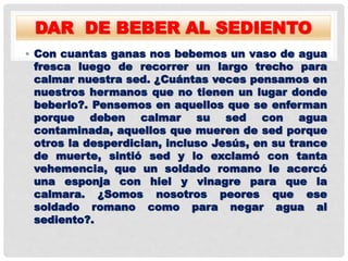 DAR DE BEBER AL SEDIENTO
• Con cuantas ganas nos bebemos un vaso de agua
fresca luego de recorrer un largo trecho para
calmar nuestra sed. ¿Cuántas veces pensamos en
nuestros hermanos que no tienen un lugar donde
beberlo?. Pensemos en aquellos que se enferman
porque deben calmar su sed con agua
contaminada, aquellos que mueren de sed porque
otros la desperdician, incluso Jesús, en su trance
de muerte, sintió sed y lo exclamó con tanta
vehemencia, que un soldado romano le acercó
una esponja con hiel y vinagre para que la
calmara. ¿Somos nosotros peores que ese
soldado romano como para negar agua al
sediento?.
 