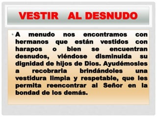 VESTIR AL DESNUDO
• A menudo nos encontramos con
hermanos que están vestidos con
harapos o bien se encuentran
desnudos, viéndose disminuida su
dignidad de hijos de Dios. Ayudémosles
a recobrarla brindándoles una
vestidura limpia y respetable, que les
permita reencontrar al Señor en la
bondad de los demás.
 
